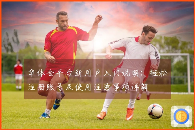 华体会平台新用户入门说明：轻松注册账号及使用注意事项详解