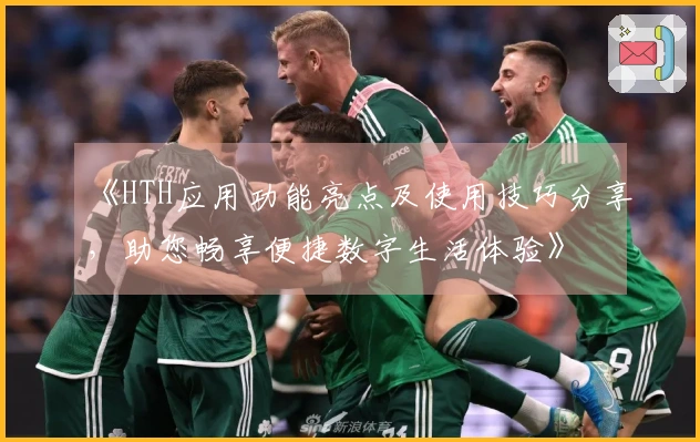 《HTH应用功能亮点及使用技巧分享，助您畅享便捷数字生活体验》
