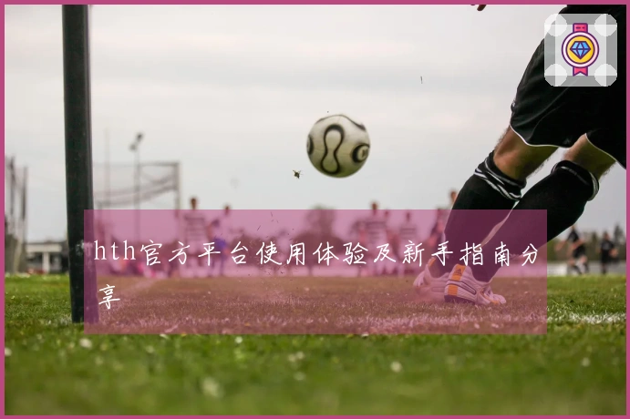 hth官方平台使用体验及新手指南分享