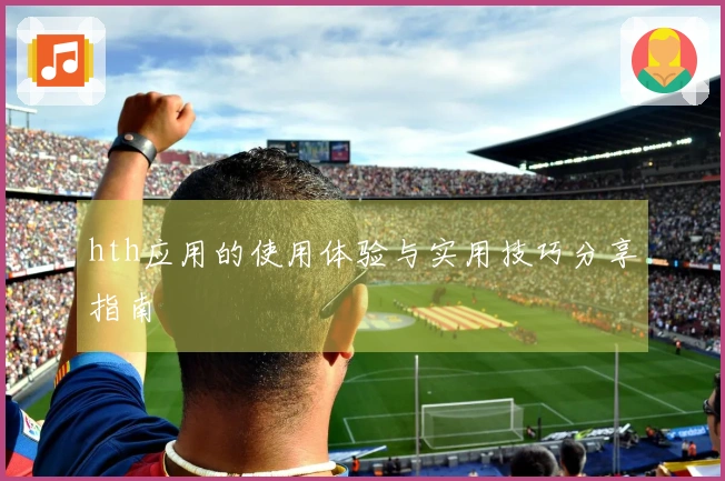 hth应用的使用体验与实用技巧分享指南