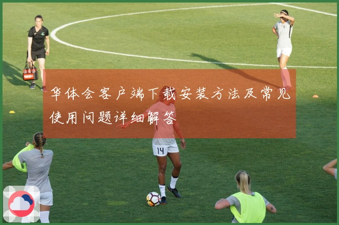 华体会客户端下载安装方法及常见使用问题详细解答