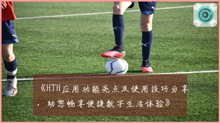 《HTH应用功能亮点及使用技巧分享，助您畅享便捷数字生活体验》